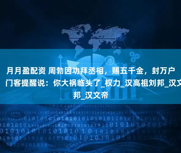 月月盈配资 周勃因功拜丞相，赐五千金，封万户侯，门客提醒说：你大祸临头了_权力_汉高祖刘邦_汉文帝