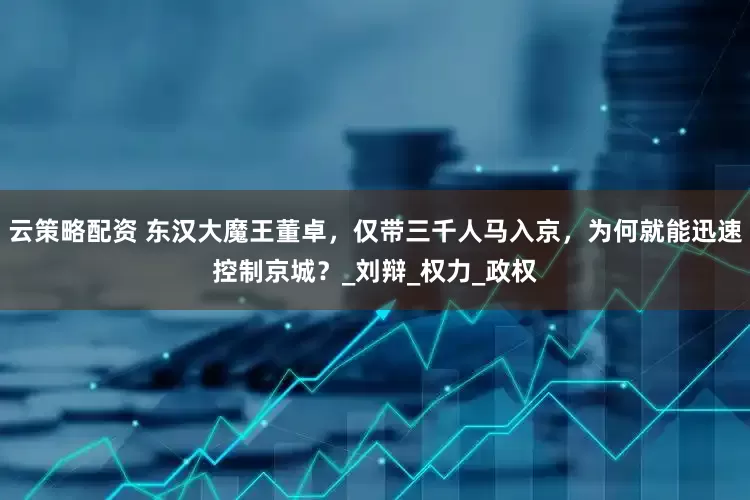 云策略配资 东汉大魔王董卓，仅带三千人马入京，为何就能迅速控制京城？_刘辩_权力_政权