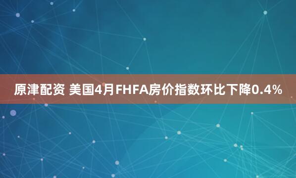 原津配资 美国4月FHFA房价指数环比下降0.4%