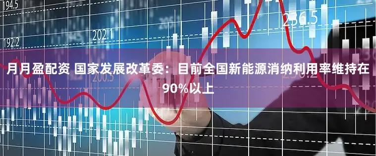 月月盈配资 国家发展改革委：目前全国新能源消纳利用率维持在90%以上