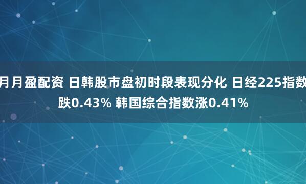 月月盈配资 日韩股市盘初时段表现分化 日经225指数跌0.43% 韩国综合指数涨0.41%