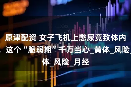 原津配资 女子飞机上憋尿竟致体内出血！这个“脆弱期”千万当心_黄体_风险_月经