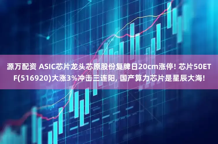 源万配资 ASIC芯片龙头芯原股份复牌日20cm涨停! 芯片50ETF(516920)大涨3%冲击三连阳, 国产算力芯片是星辰大海!