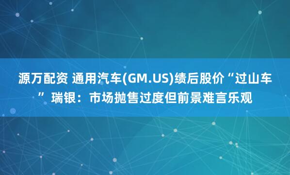 源万配资 通用汽车(GM.US)绩后股价“过山车” 瑞银：市场抛售过度但前景难言乐观