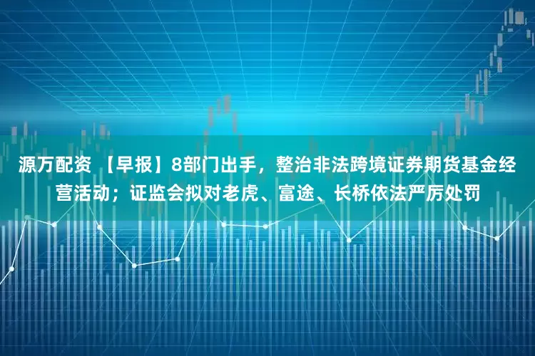 源万配资 【早报】8部门出手，整治非法跨境证券期货基金经营活动；证监会拟对老虎、富途、长桥依法严厉处罚
